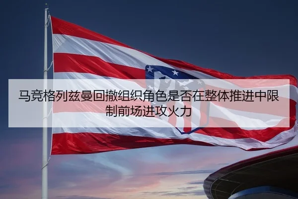 马竞格列兹曼回撤组织角色是否在整体推进中限制前场进攻火力