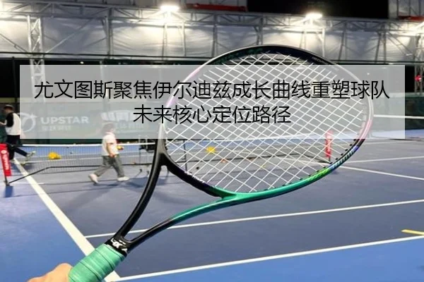 尤文图斯聚焦伊尔迪兹成长曲线重塑球队未来核心定位路径（kaiyun）