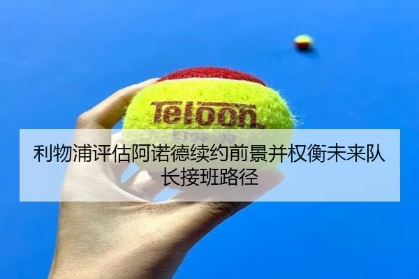 利物浦评估阿诺德续约前景并权衡未来队长接班路径（kaiyun）